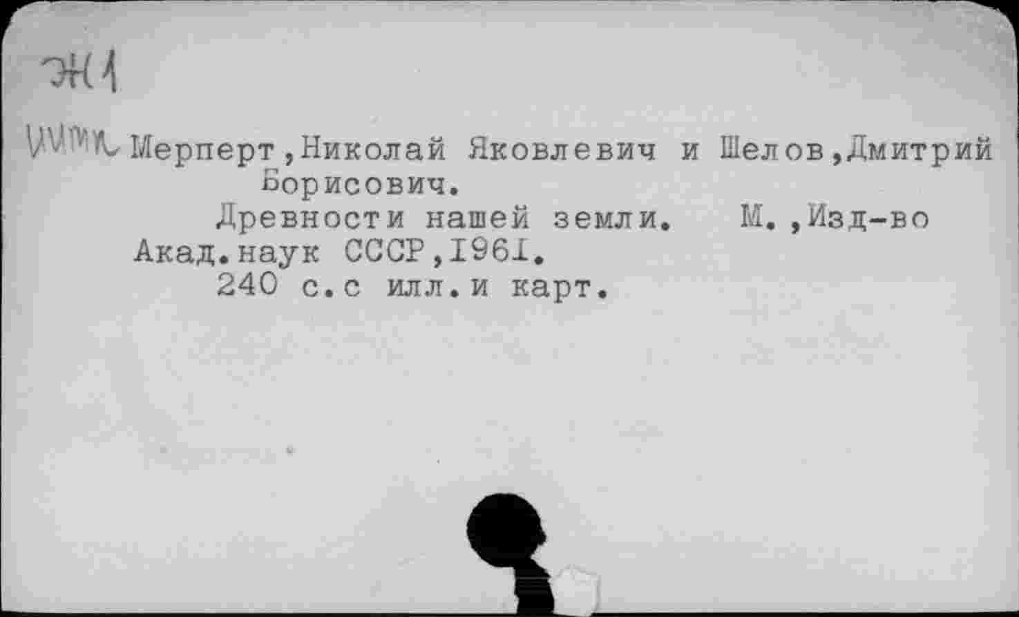 ﻿-ЭН4
Мерперт,Николай Яковлевич и Шелов»Дмитрий Борисович.
Древности нашей земли. М.,Изд-во
Акад.наук СССР,1961.
240 с.с илл.и карт.